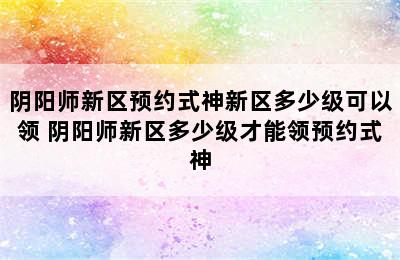 阴阳师新区预约式神新区多少级可以领 阴阳师新区多少级才能领预约式神